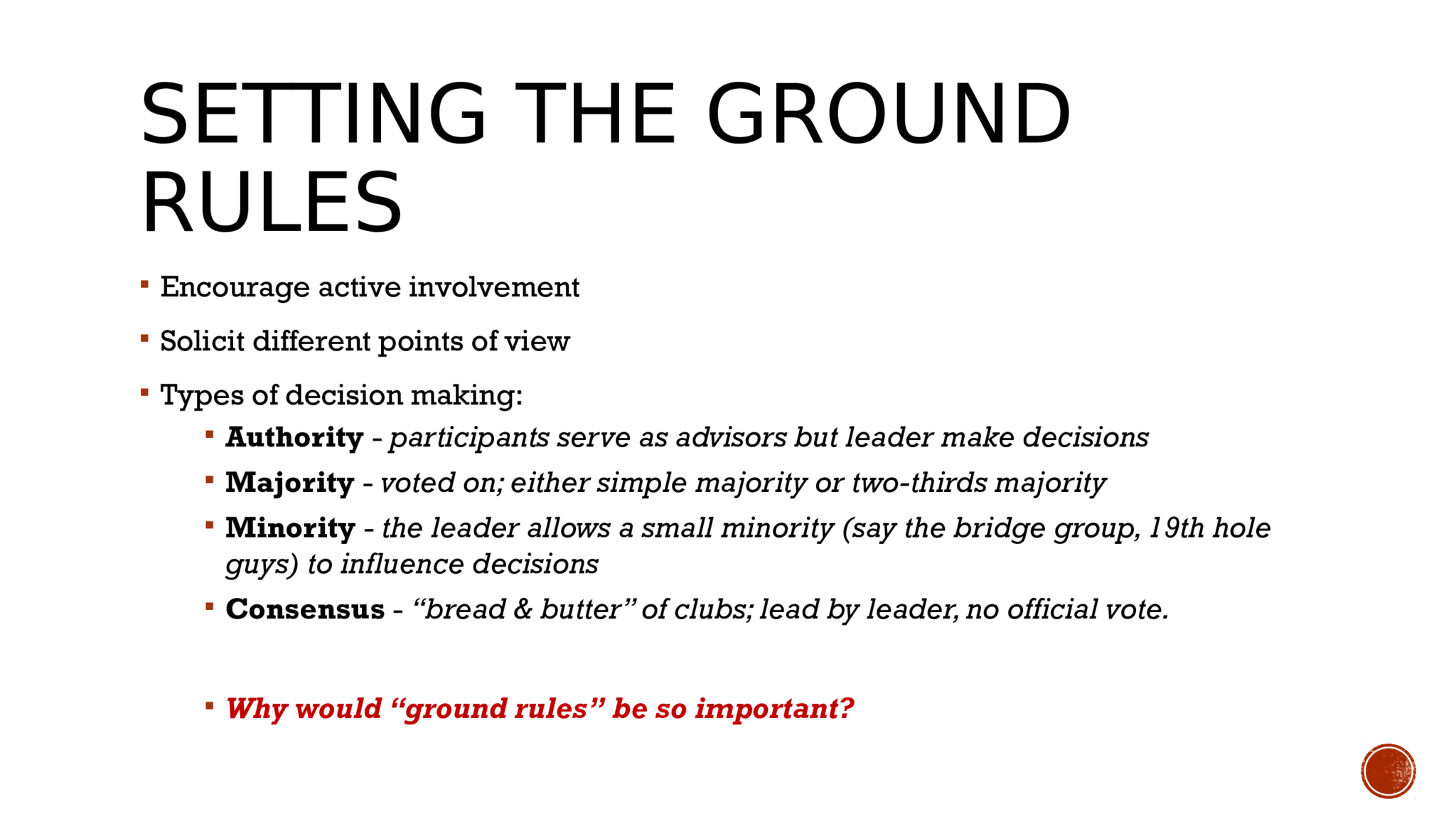 SETTING THE GROUND  RULES  Encourage active involvement  Solicit different points of view  Types of decision making:   Authority  -  participants serve as advisors but leader make decisions  Majority  -  voted on; either simple majority or two-thirds majority   Minority  -  the leader allows a small minority (say the bridge group, 19th hole  guys) to influence decisions  Consensus  -  “bread & butter” of clubs; lead by leader, no official vote.   Why would “ground rules” be so important?