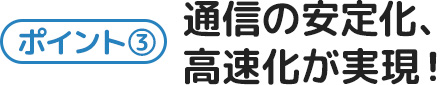 ポイント3-通信の安定化、高速化が実現！