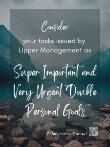 CONSIDER your tasks from Upper Management as SUPER IMPORTANT AND VERY URGENT DOUBLE PERSONAL GOALS
