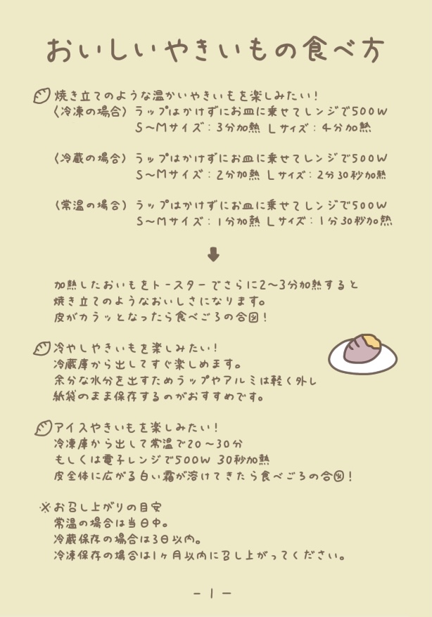 おいしいやきいもの食べ方
焼き立てのような温かいやきいもを楽しみたい！
＜冷凍の場合＞
ラップはかけずにお皿に乗せてレンジで500W
S〜Mサイズ ：3分加熱 Lサイズ：4分加熱
＜冷蔵の場合＞
ラップはかけずにお皿に乗せてレンジで500W
S〜Mサイズ ：2分加熱 Lサイズ：2分30秒加熱
＜常温の場合＞
ラップはかけずにお皿に乗せてレンジで500W
S〜Mサイズ ：1分加熱 Lサイズ：1分30秒加熱

加熱したおいもをトースターでさらに2〜3分加熱すると焼き立てのようなおいしさになります。
皮がカラッとなったら食べごろの合図！

