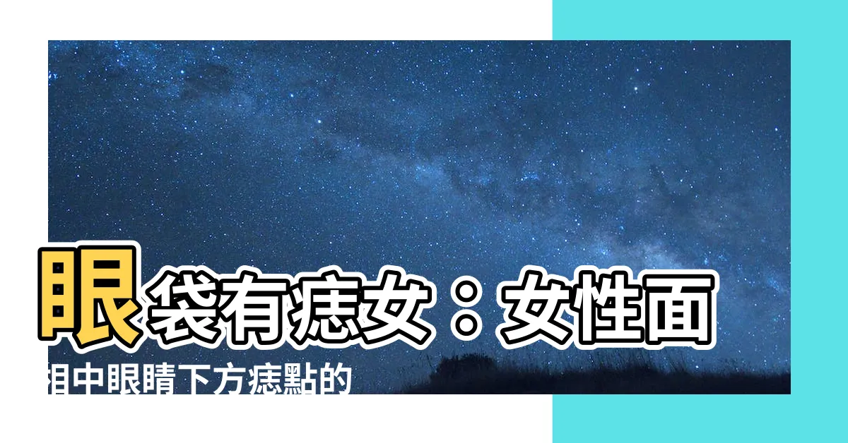 【眼袋有痣女】眼袋有痣女：女性面相中眼睛下方痣點的隱含寓意