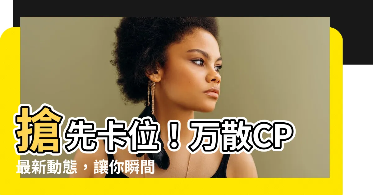 【萬散cp】搶先卡位！萬散CP最新動態，讓你瞬間心癢難耐