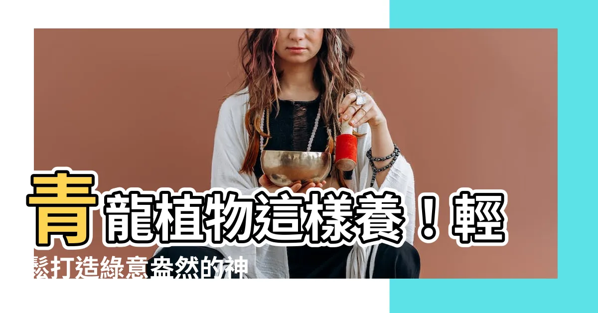 【青龍植物照顧】青龍植物這樣養！輕鬆打造綠意盎然的神秘空間