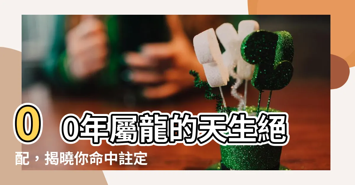 【00年屬】00年屬龍的天生絕配，揭曉你命中註定的緣分！
