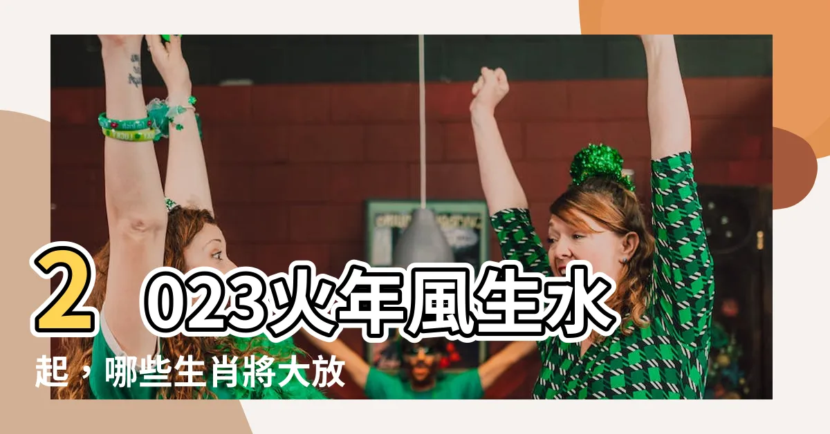 【2023 火年】2023火年風生水起，哪些生肖將大放異彩？