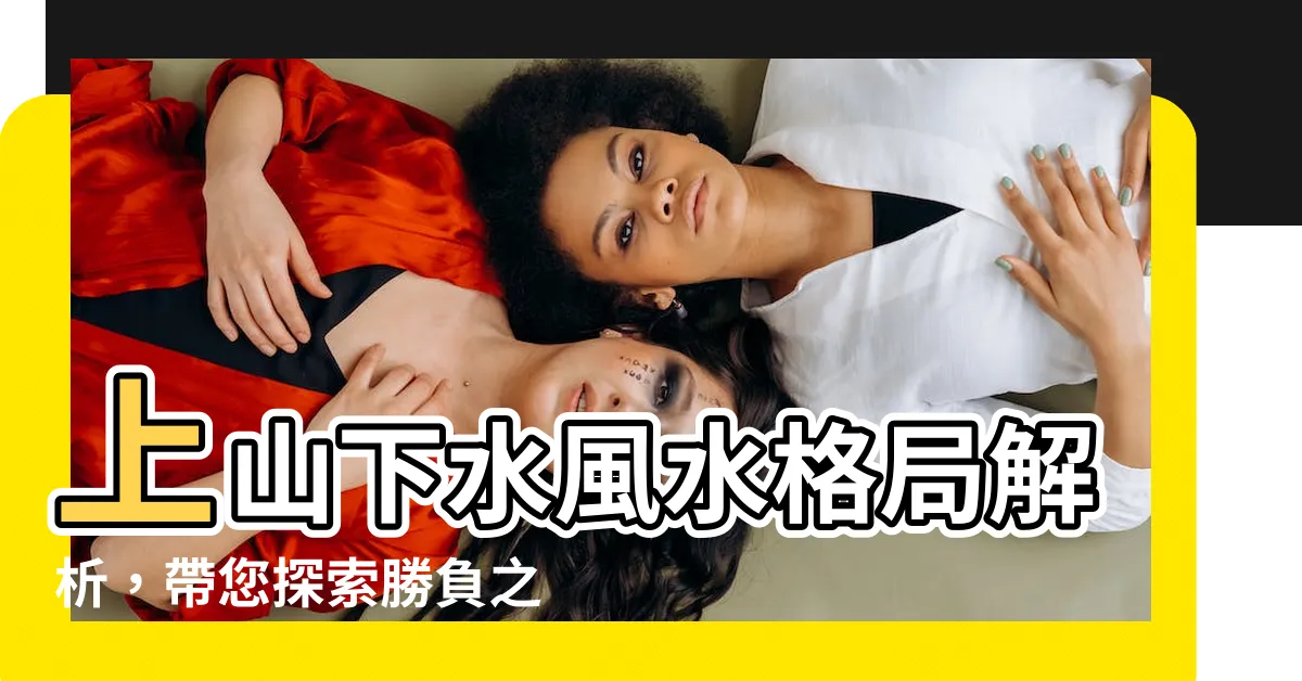 【上山下水】上山下水風水格局解析，帶您探索勝負之道