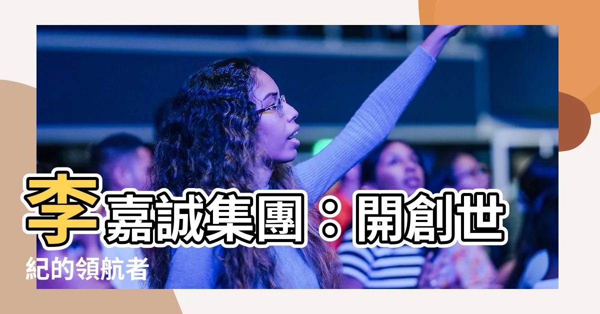 【李嘉誠集團】李嘉誠集團：開創世紀的領航者