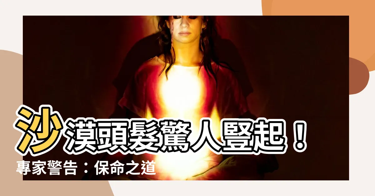 【沙漠頭髮豎起】沙漠頭髮驚人豎起！專家警告：保命之道非逃命