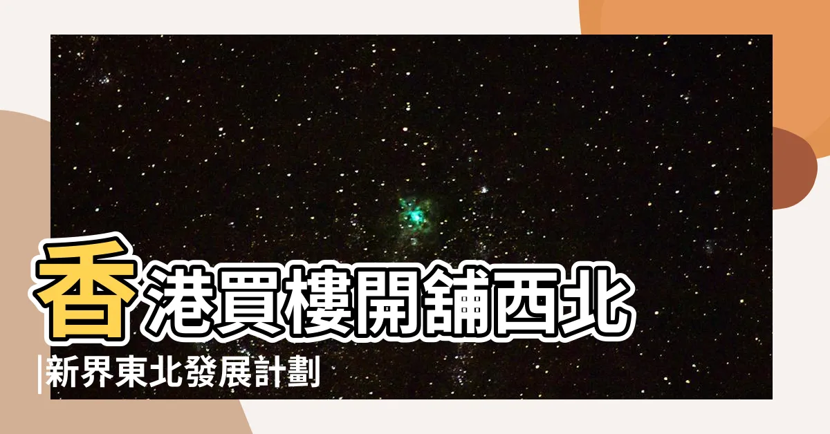 【香港東北方位置】香港買樓開舖西北 |新界東北發展計劃 |西南最旺李丞責 |