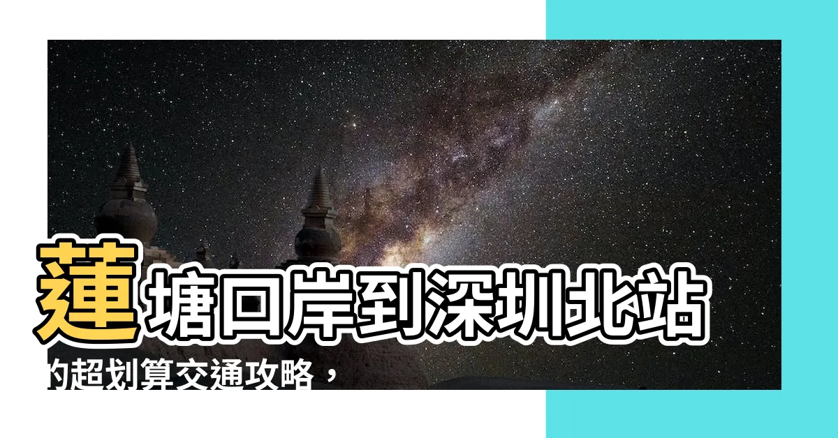 【蓮塘口岸去深圳北站】蓮塘口岸到深圳北站的超划算交通攻略，省錢又省時！