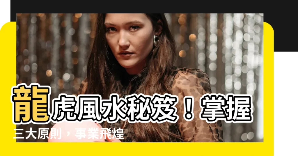 【龍虎 風水】龍虎風水秘笈！掌握三大原則，事業飛煌