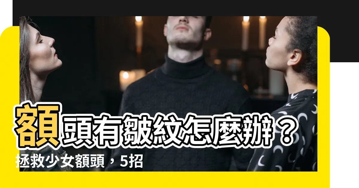 【額頭有皺紋怎麼辦】額頭有皺紋怎麼辦？拯救少女額頭，5招撫平皺紋，逆齡有術！