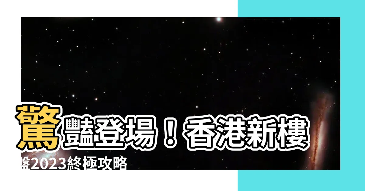 【香港新樓盤2023】驚豔登場！香港新樓盤2023終極攻略，您不容錯過！