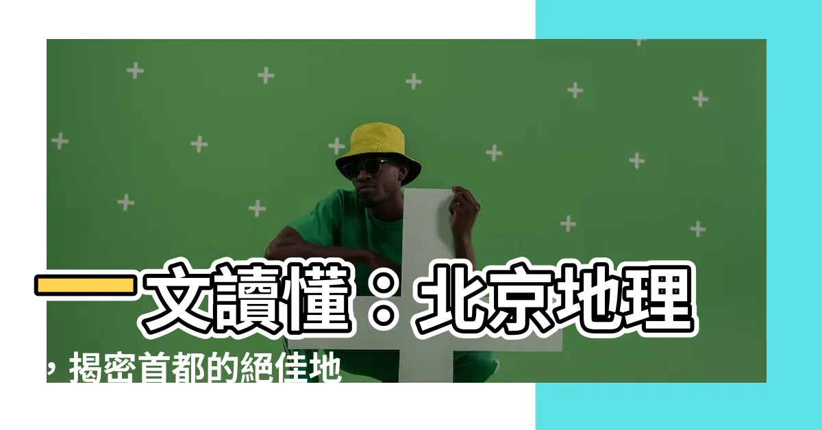 【北京 地理】一文讀懂：北京地理，揭密首都的絕佳地理位置