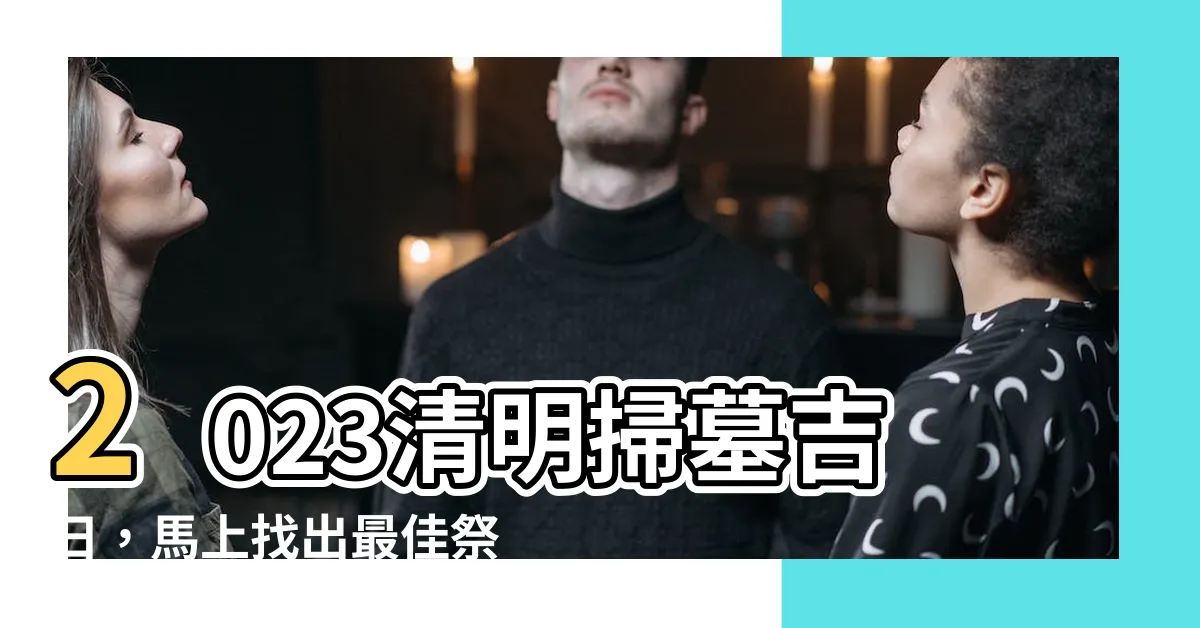【2023清明掃墓吉日】2023清明掃墓吉日，馬上找出最佳祭拜時機！