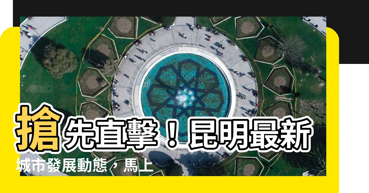 【昆明】搶先直擊！昆明最新城市發展動態，馬上告訴你！