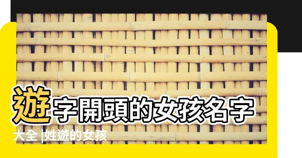 遊字開頭的女孩名字大全 |姓遊的女孩子叫什麼名字好聽 |遊字開頭的女生名字大全 |【遊開頭的女孩子名字大全】