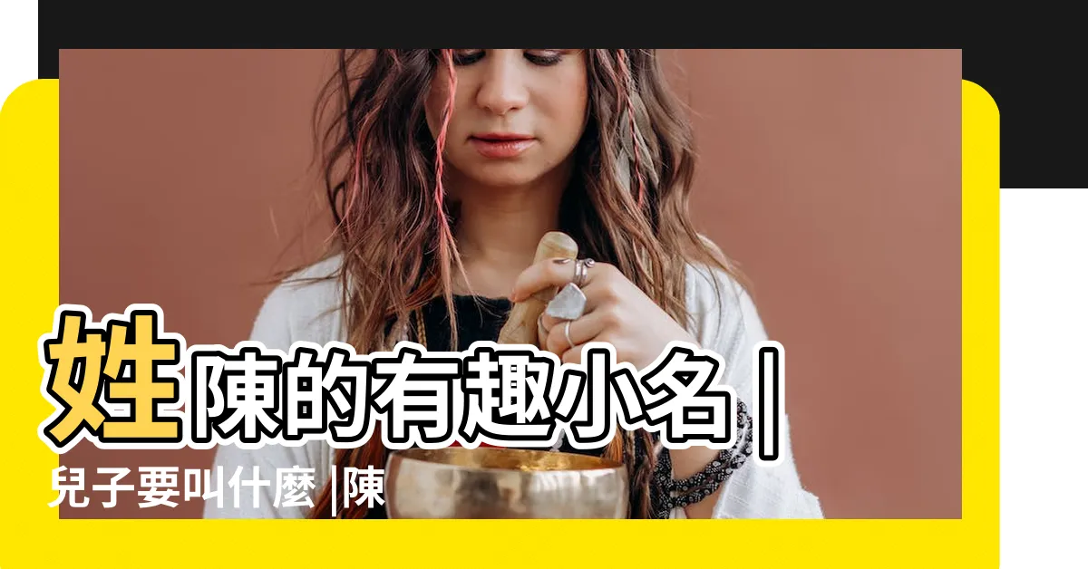 【姓陳的小名】姓陳的有趣小名 |兒子要叫什麼 |陳姓名字大全 |
