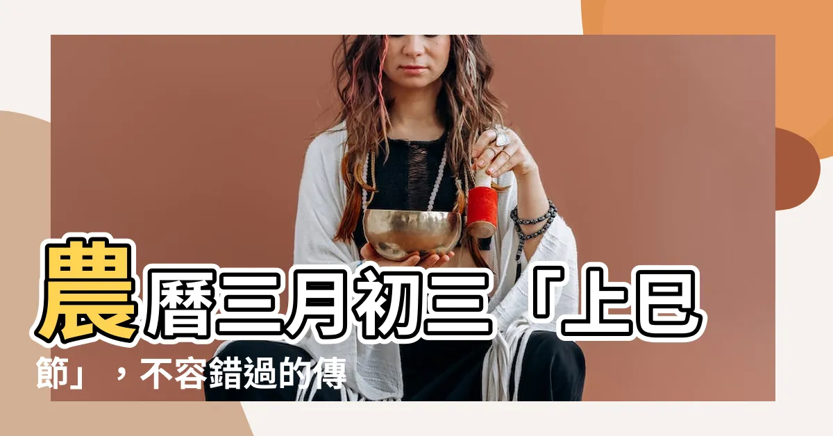 【農曆三月初三】農曆三月初三「上巳節」，不容錯過的傳統習俗大解密！