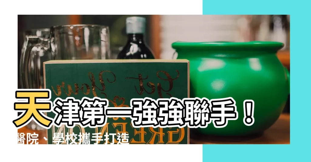 【天津第一】天津第一強強聯手！醫院、學校攜手打造未來人才