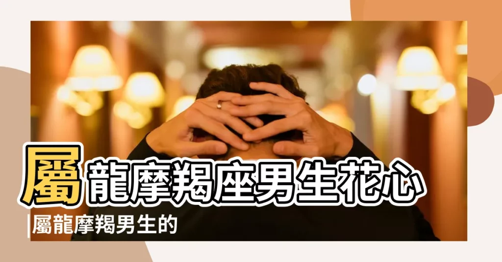 屬龍摩羯座男生花心 |屬龍摩羯男生的愛情觀如何花心嗎 |屬龍摩羯男生的愛情觀如何花心嗎 |【屬龍摩羯男花心嗎】