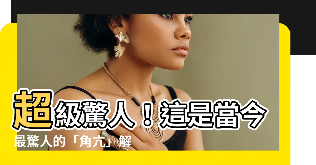 【角亢】超級驚人！這是當今最驚人的「角亢」解釋，你永遠不敢想像！