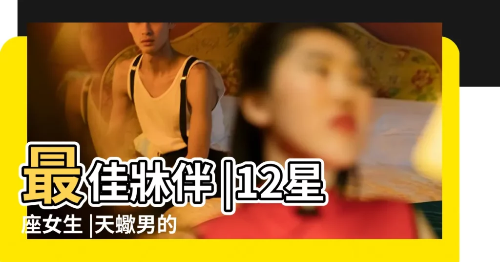 最佳牀伴 |12星座女生 |天蠍男的最佳牀伴星座女 |【天蠍男的最佳牀伴】