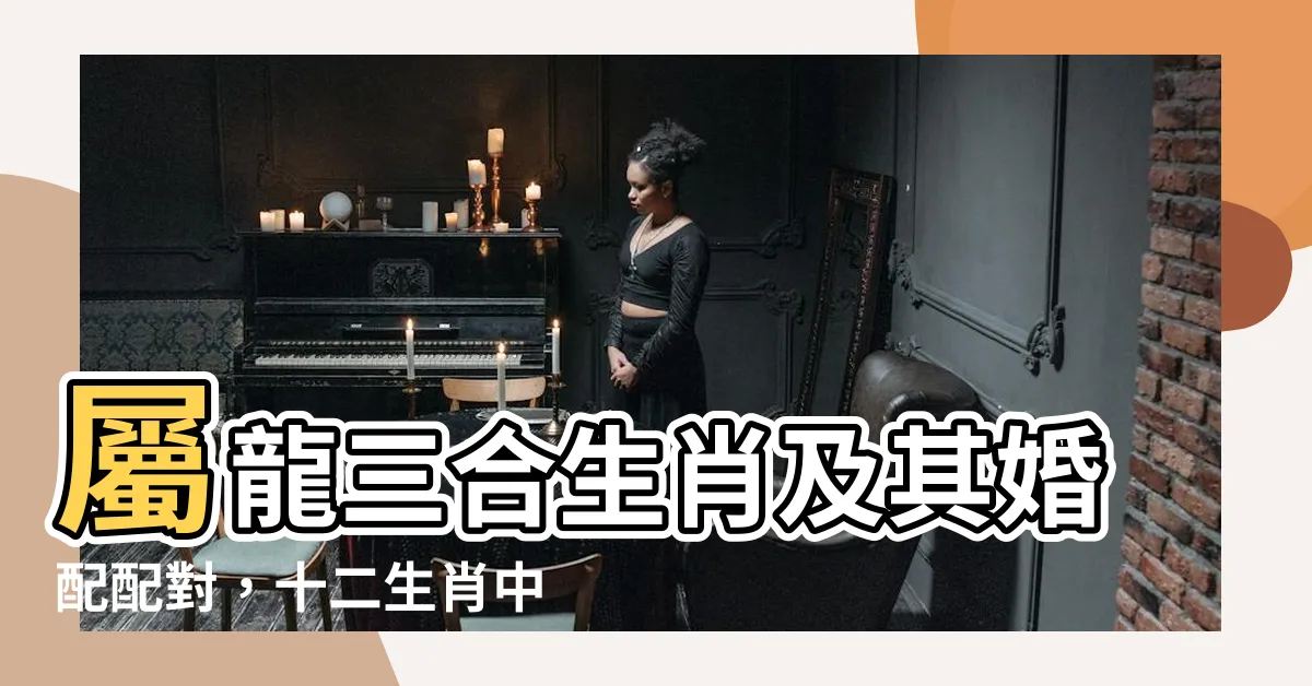 【屬龍三合生肖】屬龍三合生肖及其婚配配對，十二生肖中的六合與六沖解析