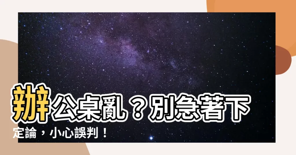 【辦公桌亂】辦公桌亂？別急著下定論，小心誤判！
