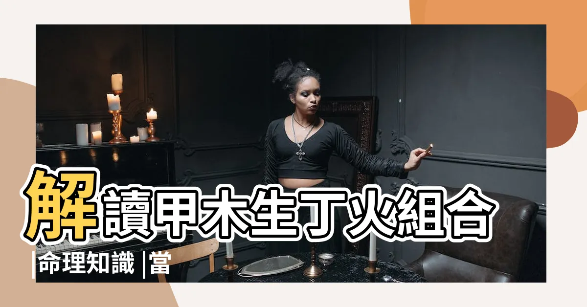 【甲木丁火】解讀甲木生丁火組合 |命理知識 |當甲木和丁火在一起的 |