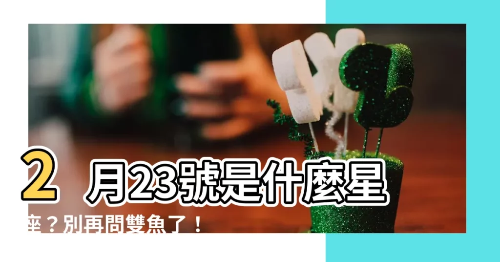 【2月23號是什麼星座】2月23號是什麼星座？別再問雙魚了！揭開當天星座的真實面目！