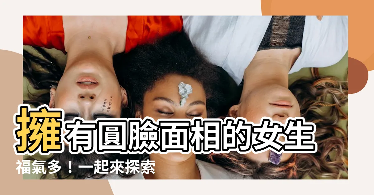 【臉圓面相】擁有圓臉面相的女生福氣多！一起來探索臉圓面相的神秘力量！