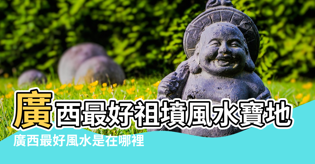 【廣西那個縣風水好】廣西最好祖墳風水寶地 |廣西最好風水是在哪裡 |廣西桂林十大風水寶地 |