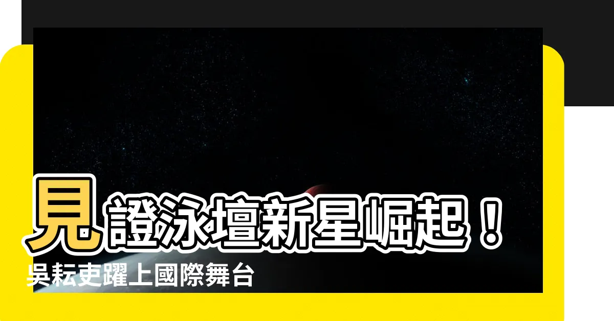 【吳耘吏】見證泳壇新星崛起！吳耘吏躍上國際舞台大放異彩