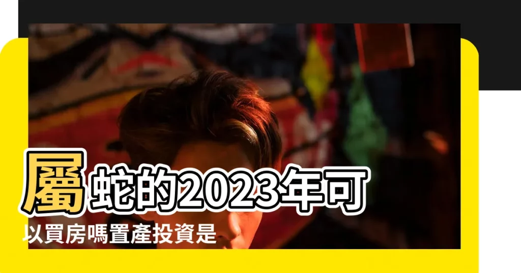 屬蛇的2023年可以買房嗎置產投資是否合適 |屬蛇人2023年可以買房嗎屬蛇人住幾樓最好最旺運 |原創2023年8月屬相蛇買房吉利樓層選對樓層財運滾滾來 |【2023屬蛇買房】