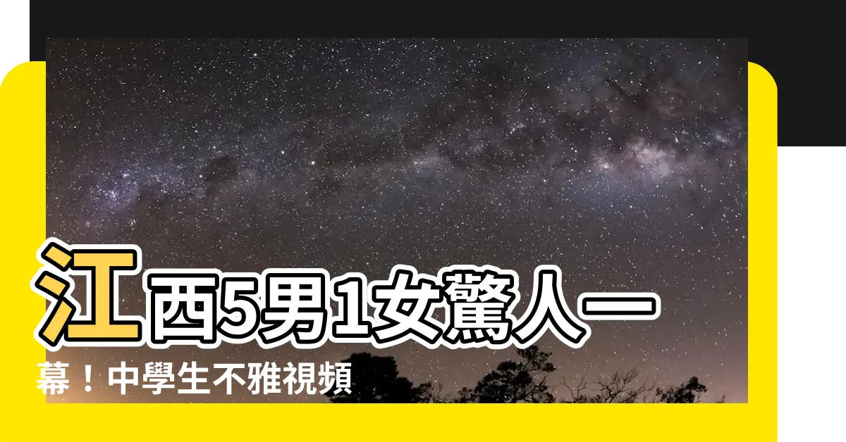 【江西5男1女】江西5男1女驚人一幕！中學生不雅視頻爆紅網絡，引發議論熱潮