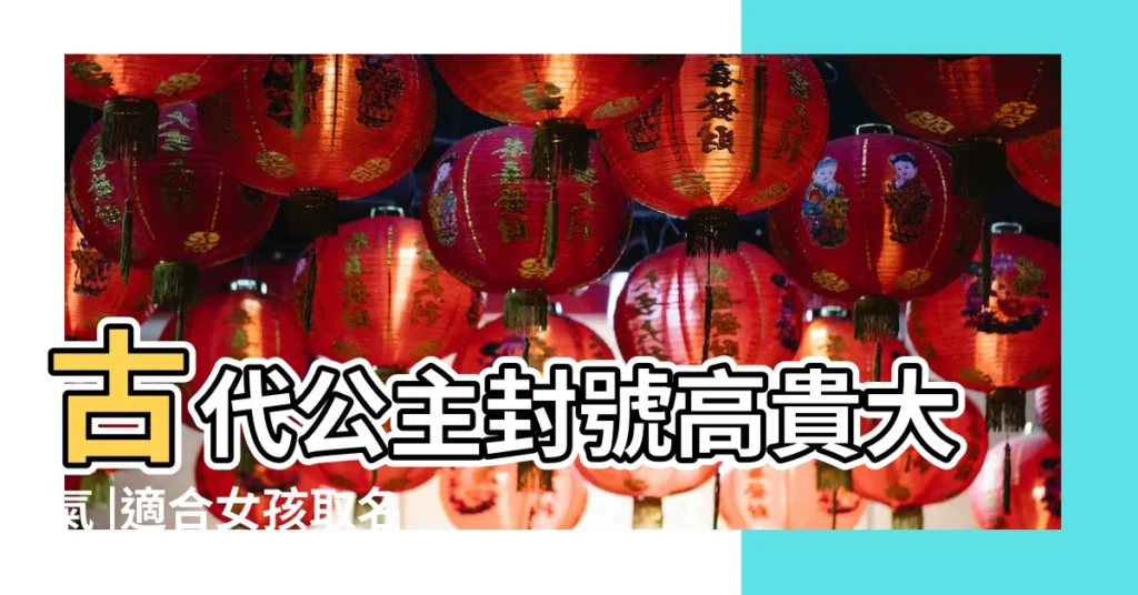 古代公主封號高貴大氣 |適合女孩取名 |好聽的公主名字大全集 |【好聽的公主古代名字大全集】