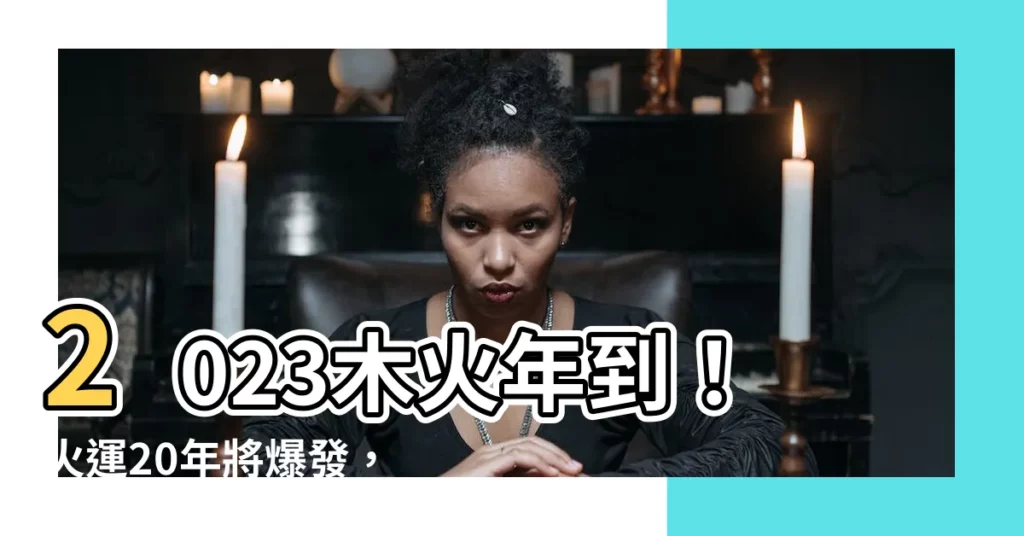 【木火年年份】2023木火年到！火運20年將爆發，你的運勢會如何？