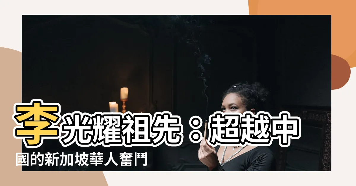 【李光耀祖先】李光耀祖先：超越中國的新加坡華人奮鬥史
