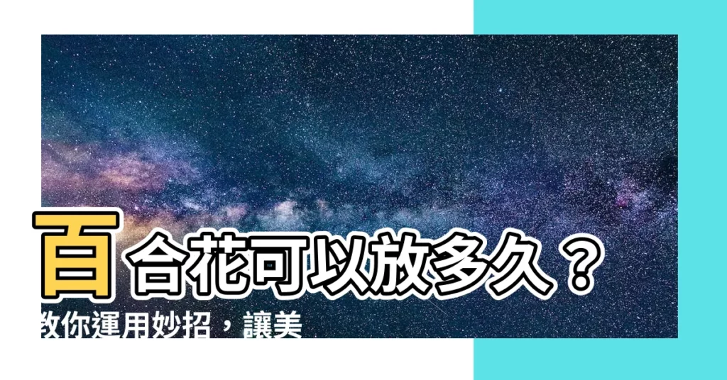 【百合花可以放多久】百合花可以放多久？教你運用妙招，讓美麗綻放得更長久
