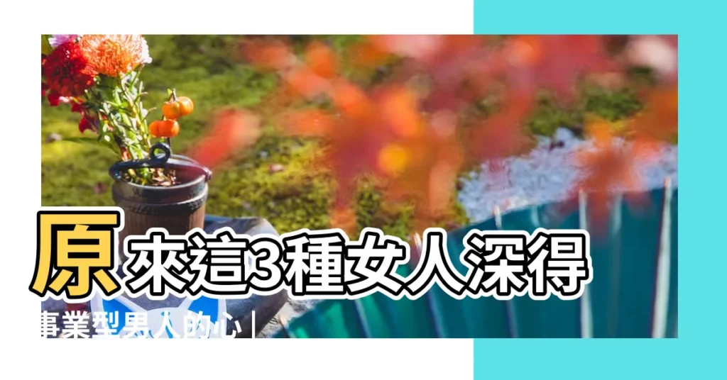原來這3種女人深得事業型男人的心 |事業型男人最不能抗拒的三種女人 |心甘情願做背後 |【事業型的人】