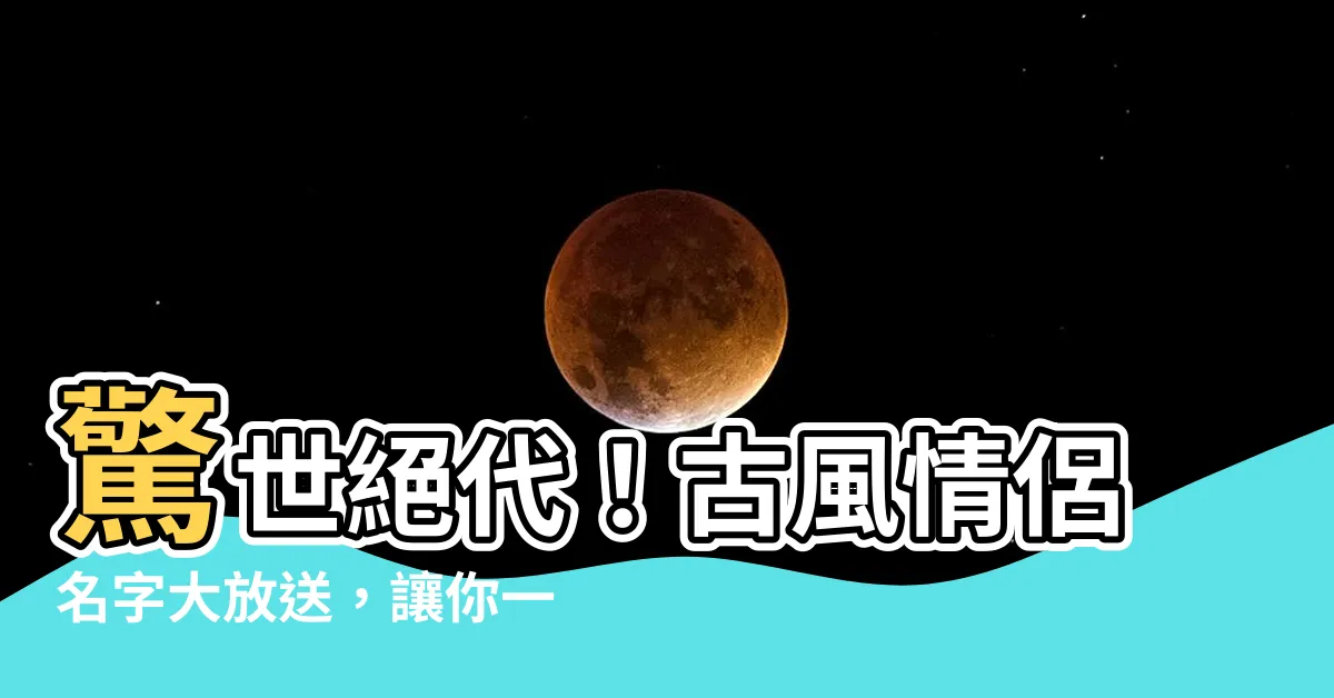 【古風情侶名字】驚世絕代！古風情侶名字大放送，讓你一眼傾心！