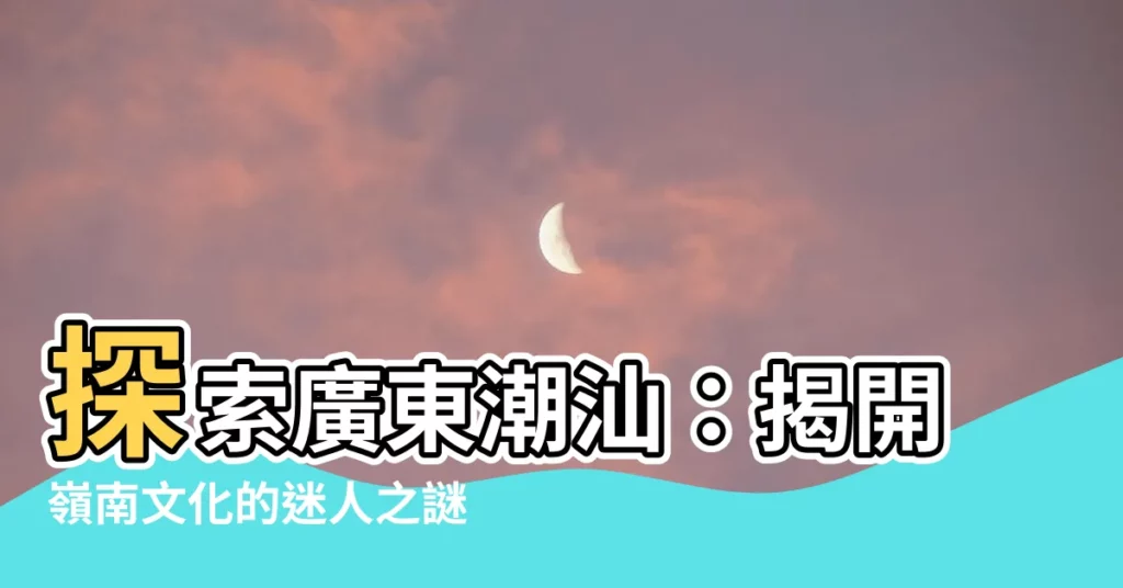 【廣東潮汕】探索廣東潮汕：揭開嶺南文化的迷人之謎