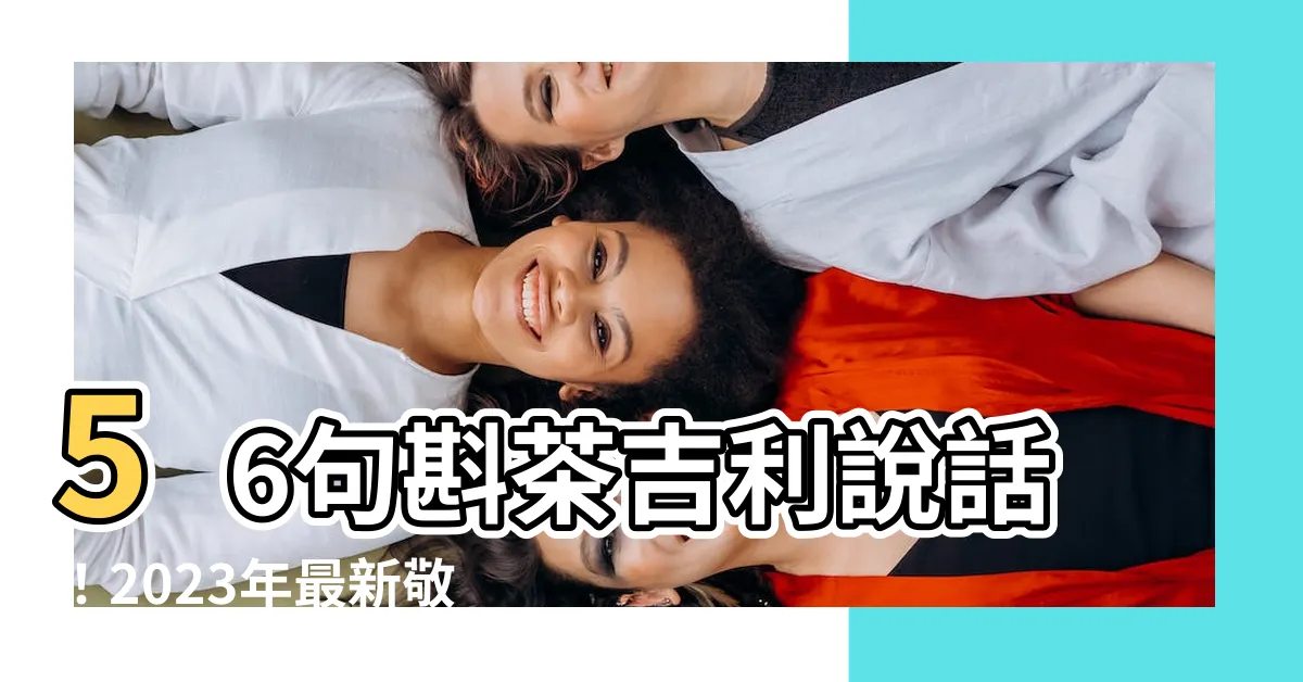 【斟茶吉利説話】56句斟茶吉利説話！2023年最新敬茶金句，不可錯過！