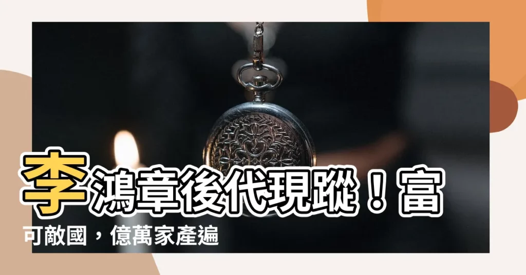 【李鴻章後代】李鴻章後代現蹤！富可敵國，億萬家產遍佈全球