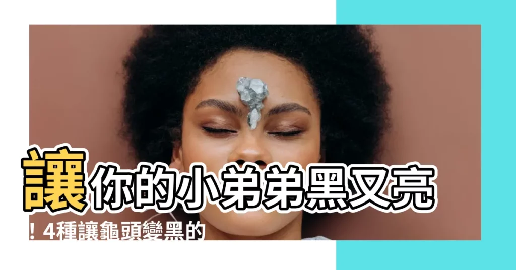 【龜頭黑黑的】讓你的小弟弟黑又亮！4種讓龜頭變黑的常見原因大揭秘
