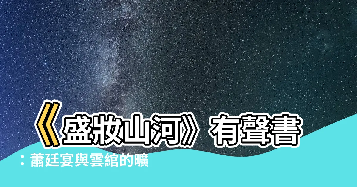 【盛妝山河有聲書】《盛妝山河》有聲書：蕭廷宴與雲綰的曠世之戀，等你聆聽