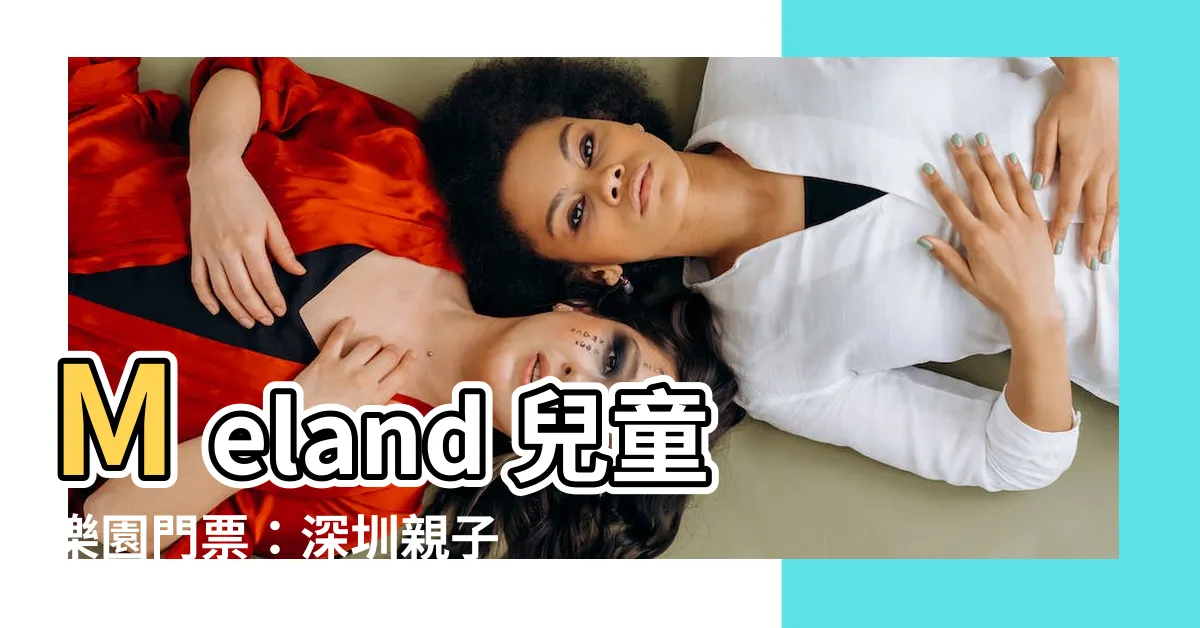 【meland收費】Meland 兒童樂園門票：深圳親子好去處，盡情暢玩！