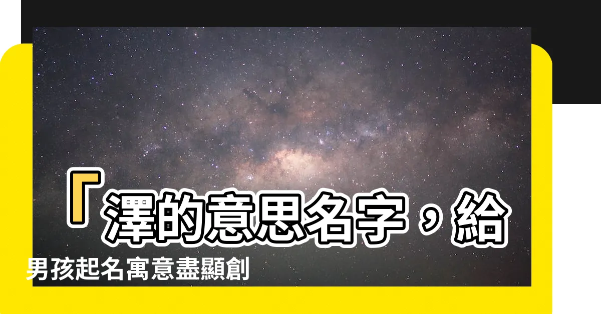 【澤的意思名字】「澤的意思名字，給男孩起名寓意盡顯創意」