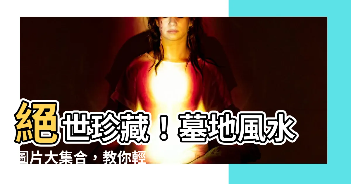 【墓地風水圖片】絕世珍藏！墓地風水圖片大集合，教你輕鬆選出旺財吉地！
